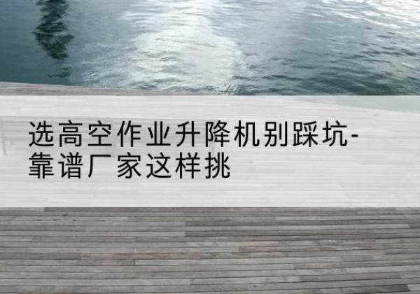 阿拉善左旗剪叉式升降机厂家-选高空作业升降机别踩坑-靠谱厂家这样挑