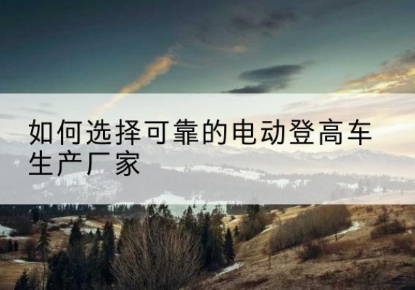 阿拉善左旗电动登高车厂家-如何选择可靠的电动登高车生产厂家